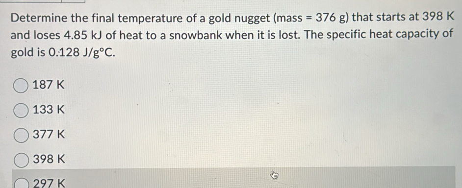 Determine the final temperature of a gold nugget (mass =376g) that starts at 398 K
and loses 4.85 kJ of heat to a snowbank when it is lost. The specific heat capacity of
gold is 0.128J/g°C.
187 K
133 K
377 K
398 K
297 K