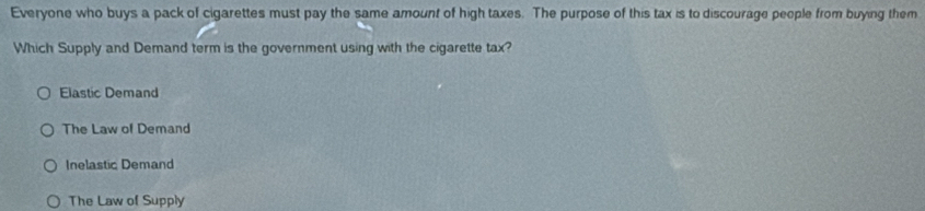 Everyone who buys a pack of cigarettes must pay the same amount of high taxes. The purpose of this tax is to discourage people from buying them
Which Supply and Demand term is the government using with the cigarette tax?
Elastic Demand
The Law of Demand
Inelastic Demand
The Law of Supply