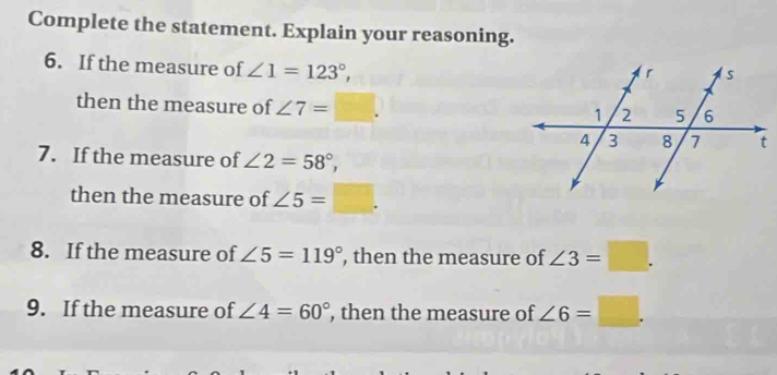 Complete the statement. Explain your reasoning. 
6. If the measure of ∠ 1=123°, 
then the measure of ∠ 7=□. 
7. If the measure of ∠ 2=58°, 
then the measure of ∠ 5=□. 
8. If the measure of ∠ 5=119° , then the measure of ∠ 3=□. 
9. If the measure of ∠ 4=60° , then the measure of ∠ 6=□.