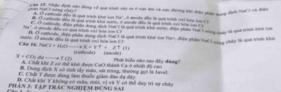 Nhận định nào đúng về quá trình xây ra ở cực âm và cục đương khi điện phân dụng địch NaC 1 và điện
phân NaCl nóng chây?
A. Ở cathode đều là quá trình khứ ion Na^+ , ở anode đều là quá trình oxi hóa ion C l
B. Ở cathode đều là quá trình khứ nước, ở anode đều là quá trình oxi hóa lon Ci
C. Ở cathode, điện phân dung dịch NaCl là quá trình khứ nước, điện phân NaCl nóng chây là quá trình khí ícn
Na", ở anode đều có quá trình oxi hóa ion Cl
D. Ở cathode, điện phân dung dịch NaCl là quá trình khứ ion Na+, điện phân NaCl nóng chây là quá trình khú
nước. Ở anode đều là quá trình oxi hóa ion Cl
Câu 16. Na Cl+H_2O- to X+Yuparrow +Zuparrow (1)
(cathode) (anode)
X+CO_2 dư T(2) Phát biểu nào sau đây đúng?
A. Chất khí Z có thể khứ được CaO thành Ca ở nhiệt độ cao
B. Dung dịch X có tính tây mẫu, sát trùng, thường gọi là Javel.
C. Chất T được dùng làm thuốc giám đau dạ dây
D. Chất khí Y không có màu, mùi, vị và Y có thể duy trì sự cháy
PHÂN 3: Tập TRÁC NGHIỆM ĐÚNG SAI