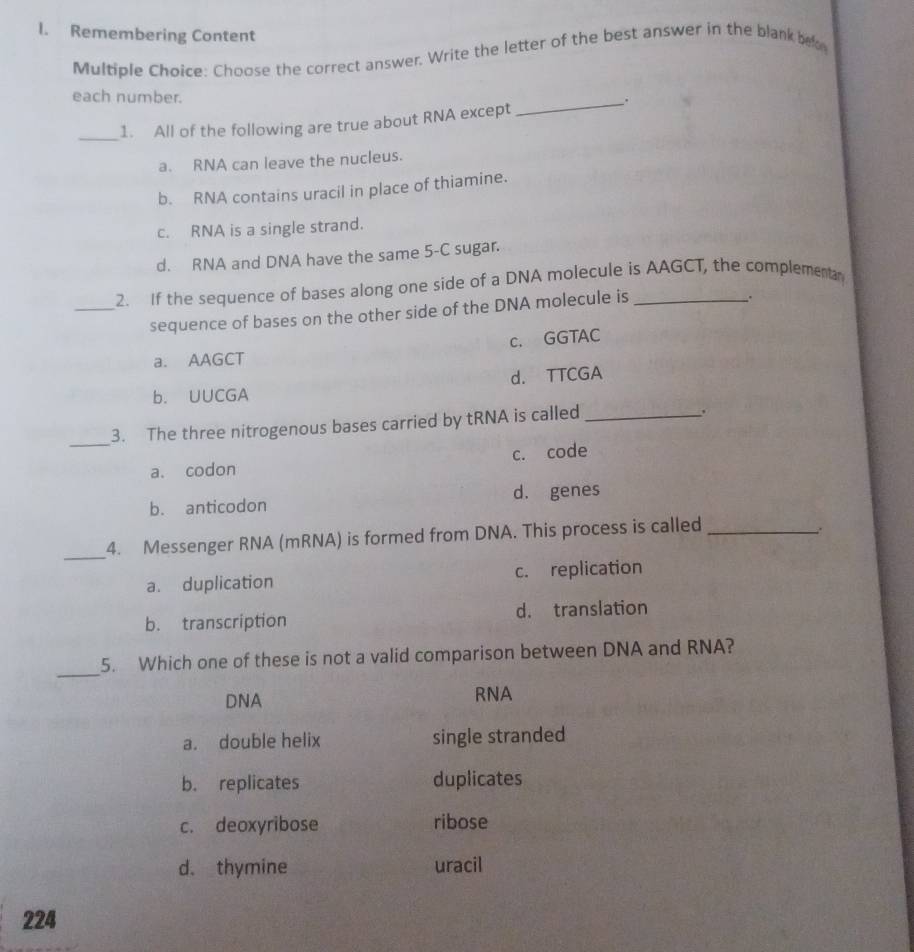 Remembering Content
Multiple Choice: Choose the correct answer. Write the letter of the best answer in the blank be
each number.
_.
_
1. All of the following are true about RNA except
a. RNA can leave the nucleus.
b. RNA contains uracil in place of thiamine.
c. RNA is a single strand.
d. RNA and DNA have the same 5-C sugar.
2. If the sequence of bases along one side of a DNA molecule is AAGCT, the complementa
_sequence of bases on the other side of the DNA molecule is
c. GGTAC
a. AAGCT
b. UUCGA d. TTCGA
_
3. The three nitrogenous bases carried by tRNA is called_
a. codon c. code
b. anticodon d. genes
4. Messenger RNA (mRNA) is formed from DNA. This process is called_
.
_
a. duplication c. replication
b. transcription d. translation
_
5. Which one of these is not a valid comparison between DNA and RNA?
DNA RNA
a. double helix single stranded
b. replicates duplicates
c. deoxyribose ribose
d. thymine uracil
224