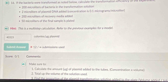 If the bacteria were transformed as noted below, calculate the transformation efficiency of the experment
200 microliters of bacteria in the transformation solution
2 microliters of plasmid DNA added (concentration is 0.1 micrograms /microliter)
200 microliters of recovery media added
50 microliters of the final sample is plated 
4 Hint: This is a multistep calculation. Refer to the previous examples for a model.
40323 colonies/µg plasmid 
Submit Answer * 12/ ∞ submissions used 
Score: 0/1 Comments: 
Make sure to: 
1. Calculate the amount (μg) of plasmid added to the tubes. (Concentration x volume) 
2. Total up the volume of the solution used 
3. Find the proportion of the plasmid transformation solution added to the plate (Volume added / tot