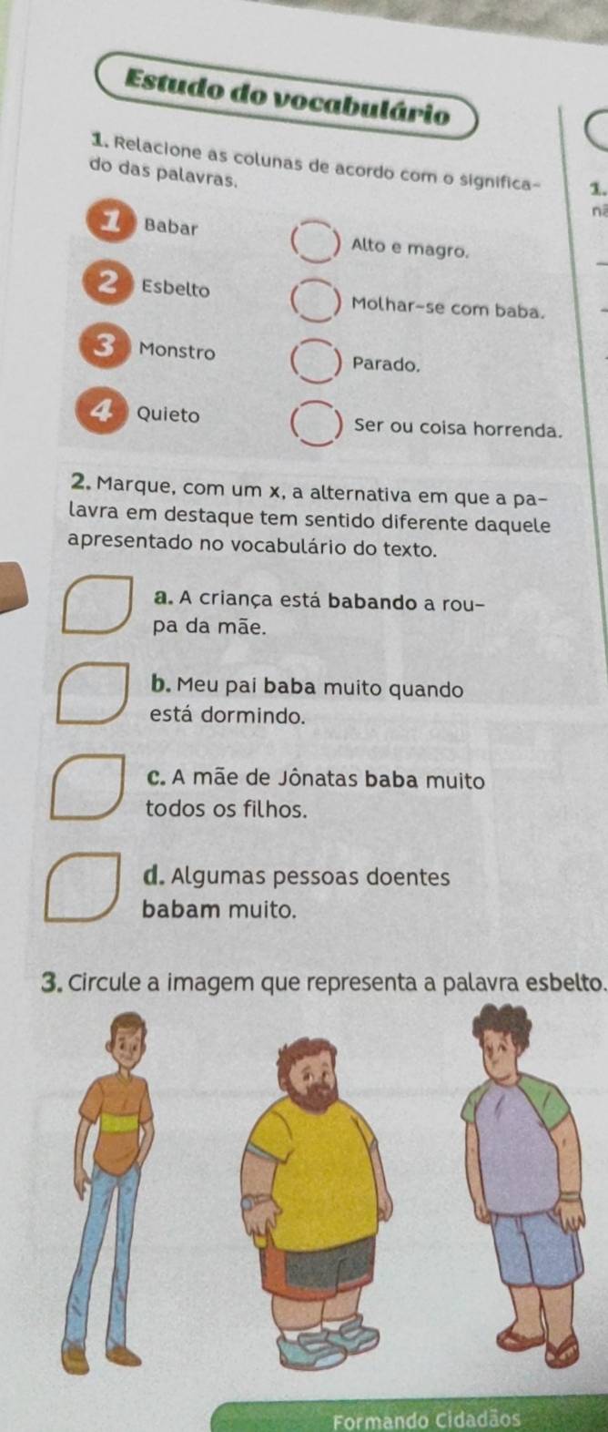 Estudo do vocabulário
1. Relacione as colunas de acordo com o significa- 1.
do das palavras.
nã
_
1 Babar Alto e magro.
2 Esbelto Molhar-se com baba.
3 Monstro Parado.
4 Quieto Ser ou coisa horrenda.
2. Marque, com um x, a alternativa em que a pa-
lavra em destaque tem sentido diferente daquele
apresentado no vocabulário do texto.
a. A criança está babando a rou-
pa da mãe.
b. Meu pai baba muito quando
está dormindo.
c. A mãe de Jônatas baba muito
todos os filhos.
d. Algumas pessoas doentes
babam muito.
3. Circule a imagem que representa a palavra esbelto.
Formando Cidadãos