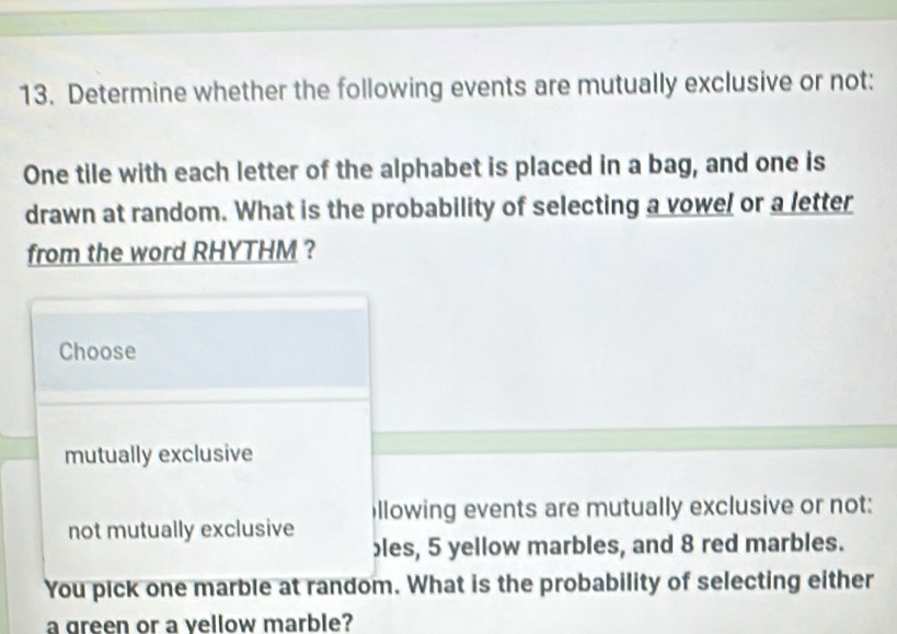 Determine whether the following events are mutually exclusive or not:
One tile with each letter of the alphabet is placed in a bag, and one is
drawn at random. What is the probability of selecting a vowel or a letter
from the word RHYTHM ?
Choose
mutually exclusive
not mutually exclusive illowing events are mutually exclusive or not:
bles, 5 yellow marbles, and 8 red marbles.
You pick one marble at random. What is the probability of selecting either
a green or a vellow marble?