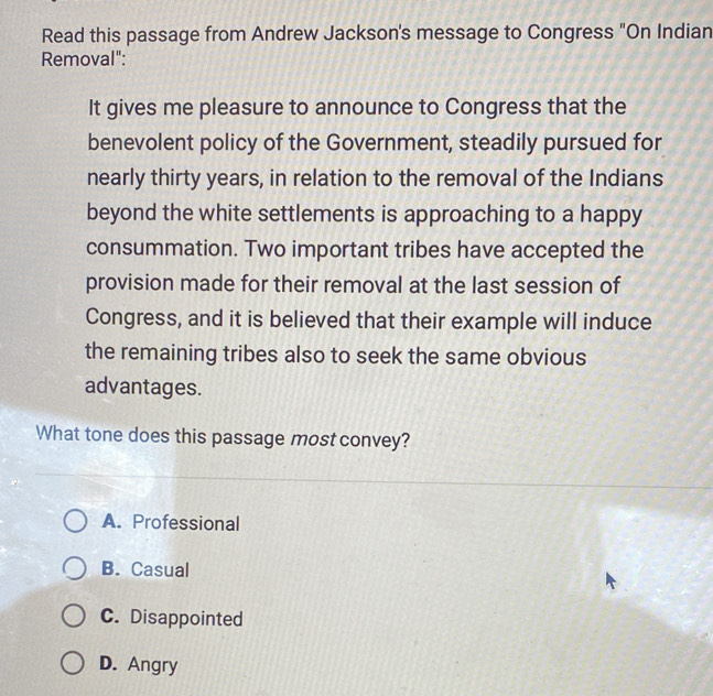 Read this passage from Andrew Jackson's message to Congress "On Indian
Removal":
It gives me pleasure to announce to Congress that the
benevolent policy of the Government, steadily pursued for
nearly thirty years, in relation to the removal of the Indians
beyond the white settlements is approaching to a happy
consummation. Two important tribes have accepted the
provision made for their removal at the last session of
Congress, and it is believed that their example will induce
the remaining tribes also to seek the same obvious
advantages.
What tone does this passage most convey?
A. Professional
B. Casual
C. Disappointed
D. Angry