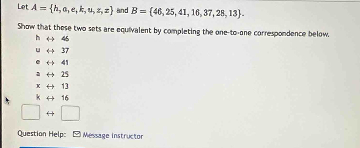 Let A= h,a,e,k,u,z,x and B= 46,25,41,16,37,28,13. 
Show that these two sets are equivalent by completing the one-to-one correspondence below. 
h ← 46
u 37
e 41
a 25
x 13
k 16
Question Help: Message instructor