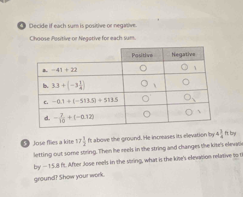 Decide if each sum is positive or negative.
Choose Positive or Negative for each sum.
5 Jose flies a kite 17 1/2  ft above the ground. He increases its elevation by 4 3/4 ft by
letting out some string. Then he reels in the string and changes the kite's elevatic
by − 15.8 ft. After Jose reels in the string, what is the kite's elevation relative to tl
ground? Show your work.