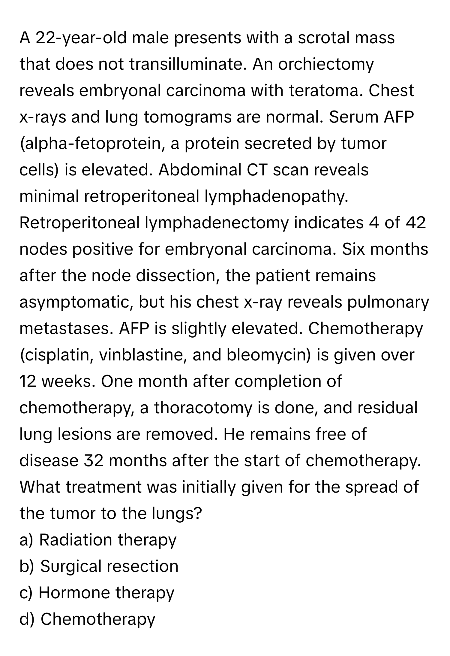 A 22-year-old male presents with a scrotal mass that does not transilluminate. An orchiectomy reveals embryonal carcinoma with teratoma. Chest x-rays and lung tomograms are normal. Serum AFP (alpha-fetoprotein, a protein secreted by tumor cells) is elevated. Abdominal CT scan reveals minimal retroperitoneal lymphadenopathy. Retroperitoneal lymphadenectomy indicates 4 of 42 nodes positive for embryonal carcinoma. Six months after the node dissection, the patient remains asymptomatic, but his chest x-ray reveals pulmonary metastases. AFP is slightly elevated. Chemotherapy (cisplatin, vinblastine, and bleomycin) is given over 12 weeks. One month after completion of chemotherapy, a thoracotomy is done, and residual lung lesions are removed. He remains free of disease 32 months after the start of chemotherapy. What treatment was initially given for the spread of the tumor to the lungs?

a) Radiation therapy
b) Surgical resection
c) Hormone therapy
d) Chemotherapy