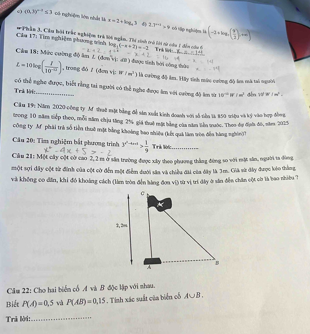 c) (0,3)^x-2≤ 3 có nghiệm lớn nhất là x=2+log _63 2.7^(x+2)>9
d) có tập nghiệm là (-2+log _7( 9/2 );+∈fty )
*Phần 3. Câu hội trắc nghiệm trã lời ngắn. Thí sinh trả lời từ câu 1 đến câu 6
Câu 17: Tìm nghiệm phương trình log _1(-x+2)=-2 Trả lời:..
Câu 18: Mức cường độ âm L (đơn vị: dB ) được tính bởi công thức
L=10log ( I/10^(-12) ) , trong đó I (đơn vị: W/m^2) là cường độ âm. Hãy tính mức cường độ âm mà tai người
có thể nghe được, biết rằng tai người có thể nghe được âm với cường độ âm từ 10^(-12)W/m^2 đến 10^1W/m^2.
Trã lời:
Câu 19: Năm 2020 công ty Mỹ thuê mặt bằng để sản xuất kinh doanh với số tiền là 850 triệu và ký vào hợp đồng
trong 10 năm tiếp theo, mỗi năm chịu tăng 2% giá thuê mặt bằng của năm liền trước. Theo dự định đó, năm 2025
công ty Mỹphải trả số tiền thuê mặt bằng khoảng bao nhiêu (kết quả làm tròn đến hàng nghìn)?
Câu 20: Tìm nghiệm bất phương trình 3^(x^2)-4x+5> 1/9  Trả lời:_
Câu 21: Một cây cột cờ cao 2,2 m ở sân trường được xây theo phương thẳng đứng so với mặt sân, người ta dùng
một sợi dây cột từ đỉnh của cột cờ đến một điểm dưới sân và chiều dài của dây là 3m. Giả sử dây được kéo thẳng
và không co dãn, khi đó khoảng cách (làm tròn đến hàng đơn vị) từ vị trí dây ở sân đến chân cột cờ là bao nhiêu ?
Câu 22: Cho hai biến cố A và B độc lập với nhau.
Biết P(A)=0,5 và P(AB)=0,15. Tính xác suất của biến cố A∪ B.
Trả lời:_