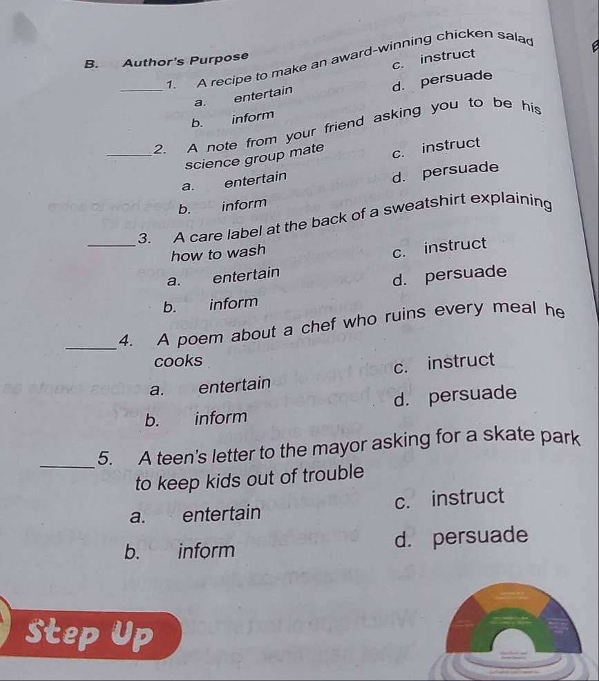 Author's Purpose 1. A recipe to make an award-winning chicken salad
c. instruct
_
d. persuade
a. entertain
b. inform
2. A note from your friend asking you to be his
_science group mate c. instruct
a. entertain
d. persuade
b. inform
_
3. A care label at the back of a sweatshirt explaining
how to wash
c. instruct
a. entertain
d. persuade
b. inform
_
4. A poem about a chef who ruins every meal he
cooks
a. entertain c. instruct
b. inform d. persuade
_5. A teen's letter to the mayor asking for a skate park
to keep kids out of trouble
a. entertain c. instruct
b. inform d. persuade
Step Up