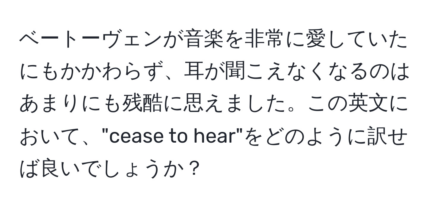 ベートーヴェンが音楽を非常に愛していたにもかかわらず、耳が聞こえなくなるのはあまりにも残酷に思えました。この英文において、"cease to hear"をどのように訳せば良いでしょうか？