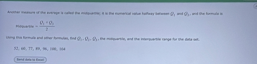 Another measure of the average is called the midquartile; it is the numerical value halfway between Q_1 and Q_1 , and the formula is 
Midquartile =frac Q_1+Q_32
Using this formula and other formulas, find Q_1, Q_2, Q_3 , the midquartile, and the interquartile range for the data set.
52, 60, 77, 89, 96, 100, 104
Send data to Excel