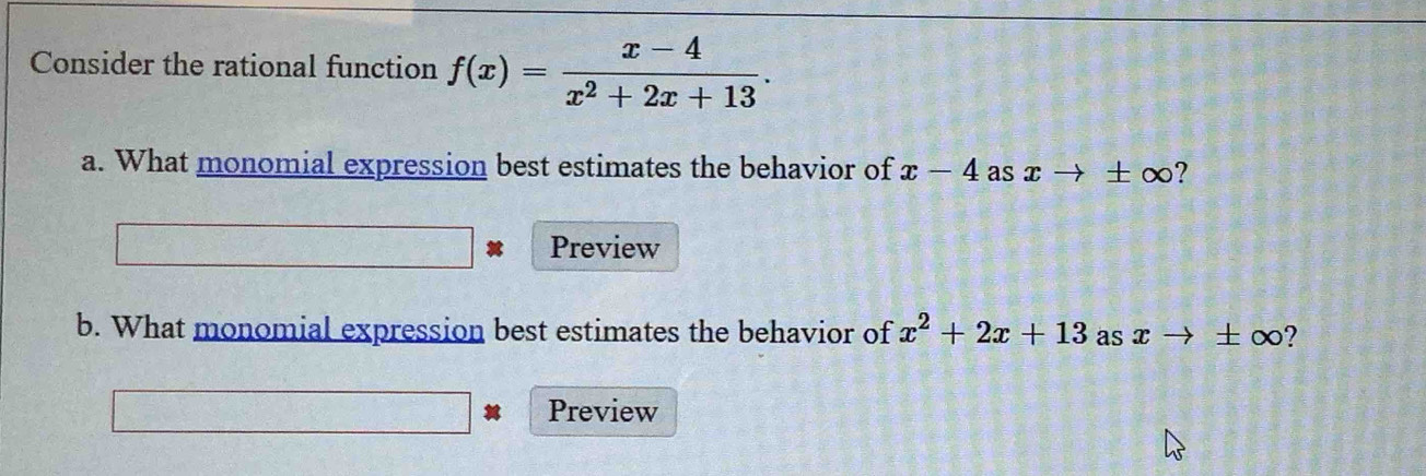 Consider the rational function f(x)= (x-4)/x^2+2x+13 . 
a. What monomial expression best estimates the behavior of x-4 as xto ± ∈fty ? 
Preview 
b. What monomial expression best estimates the behavior of x^2+2x+13 as x → ± ∞? 
Preview