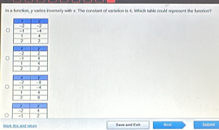 In a function, y varies inversely with x. The constant of variation is 4. Which table could represent the function?
x y
-2 4
= 1 2
Mark this and return Save and Exit Next Submit