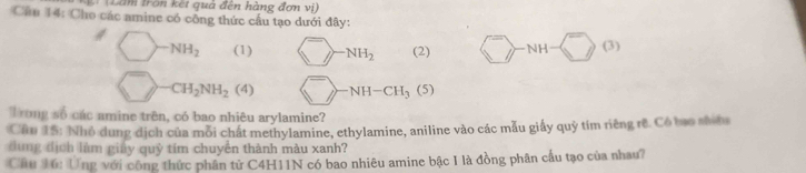 (Lăm tron kết quả đên hàng đơn vị) 
Câu 14: Cho các amine có công thức cấu tạo dưới đây:
NH_2 (1) ≥slant -NH_2 (2) NH (3)
CH_2NH_2(4) -NH-CH_3(5)
Trong số các amine trên, có bao nhiêu arylamine? 
Cầu 15: Nhỏ dung dịch của mỗi chất methylamine, ethylamine, aniline vào các mẫu giấy quỷ tím riêng rê. Có bạo shíta 
dung địch làm giảy quỹ tím chuyển thành màu xanh? 
Cầu 16: Ứng với công thức phân tử C4H11N có bao nhiêu amine bậc I là đồng phân cầu tạo của nhau?