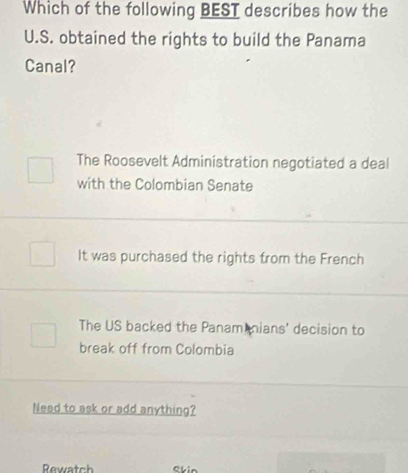 Which of the following BEST describes how the
U.S. obtained the rights to build the Panama
Canal?
The Roosevelt Administration negotiated a deal
with the Colombian Senate
It was purchased the rights from the French
The US backed the Panam nians' decision to
break off from Colombia
Need to ask or add anything?
Rewatch skin