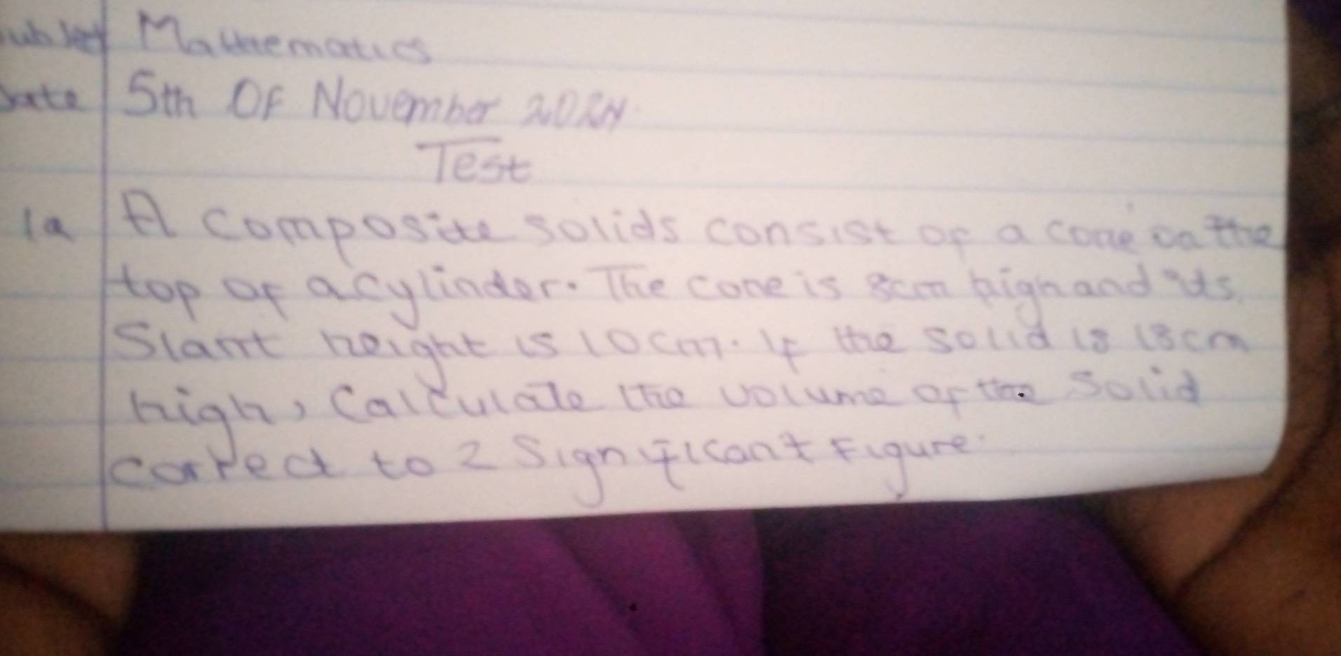 wubled Mathematics 
a5th Of November 202y 
Test 
(afl composite solids consist of a come on the 
op or a cylinder. The cone is gam high and is 
Start hoight is 10cm. If the solid is 18cm
high, Calculale the volume of the solid 
Ca rect to 2 signticant Figure