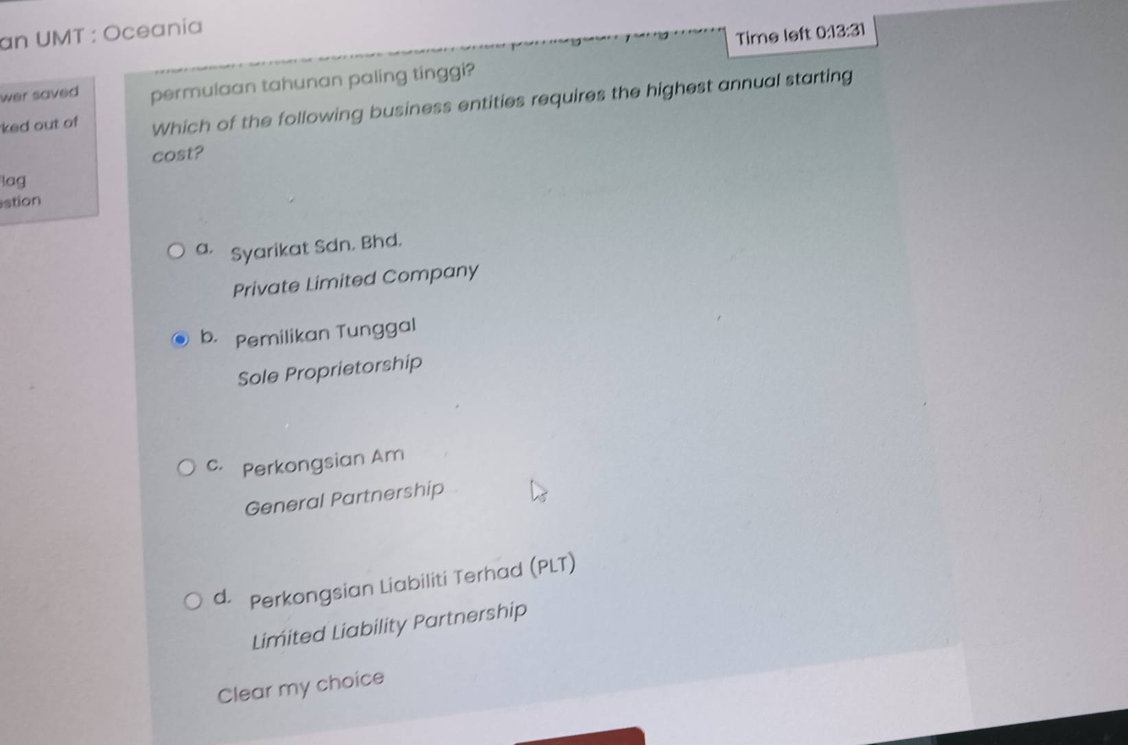 an UMT : Oceania
Time left 0:13:31 
wer saved . permulaan tahunan paling tinggi?
ked out of Which of the following business entities requires the highest annual starting
cost?
lag
stion
a. Syarikat Sdn. Bhd.
Private Limited Company
b. Pemilikan Tunggal
Sole Proprietorship
c. Perkongsian Am
General Partnership
d. Perkongsian Liabiliti Terhad (PLT)
Limited Liability Partnership
Clear my choice