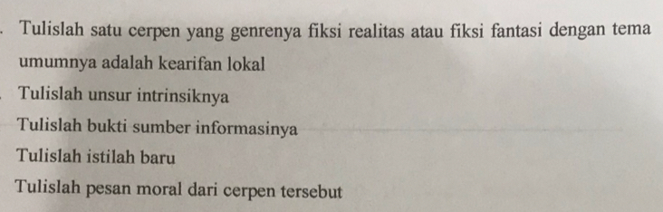 Tulislah satu cerpen yang genrenya fiksi realitas atau fiksi fantasi dengan tema 
umumnya adalah kearifan lokal 
Tulislah unsur intrinsiknya 
Tulislah bukti sumber informasinya 
Tulislah istilah baru 
Tulislah pesan moral dari cerpen tersebut