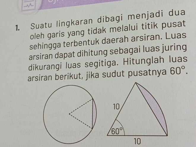 Suatu lingkaran dibagi menjadi dua
oleh garis yang tidak melalui titik pusat
sehingga terbentuk daerah arsiran. Luas
arsiran dapat dihitung sebagai luas juring
dikurangi luas segitiga. Hitunglah luas
arsiran berikut, jika sudut pusatnya 60°.