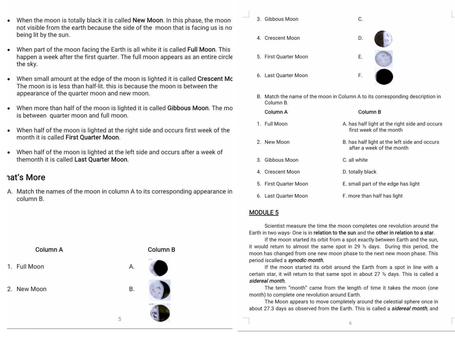 When the moon is totally black it is called New Moon. In this phase, the moon 3. Gibbous Moon C.
not visible from the earth because the side of the moon that is facing us is no
being lit by the sun.
4. Crescent Moon D.
When part of the moon facing the Earth is all white it is called Full Moon. This
happen a week after the first quarter. The full moon appears as an entire circle 5. First Quarter Moon E.
the sky.
When small amount at the edge of the moon is lighted it is called Crescent Mc 6. Last Quarter Moon
F.
The moon is is less than half-lit. this is because the moon is between the
appearance of the quarter moon and new moon. B. Match the name of the moon in Column A to its corresponding description in
Column B.
When more than half of the moon is lighted it is called Gibbous Moon. The mo
Column A Column B
is between quarter moon and full moon.
1. Full Moon A. has half light at the right side and occurs
When half of the moon is lighted at the right side and occurs first week of the first week of the month
month it is called First Quarter Moon.
2. New Moon B. has half light at the left side and occurs
after a week of the month
When half of the moon is lighted at the left side and occurs after a week of
themonth it is called Last Quarter Moon. 3. Gibbous Moon C. all white
4. Crescent Moon D. totally black
hat's More
5. First Quarter Moon E. small part of the edge has light
A. Match the names of the moon in column A to its corresponding appearance in 6. Last Quarter Moon F. more than half has light
column B.
MODULE 5
Scientist measure the time the moon completes one revolution around the
Earth in two ways- One is in relation to the sun and the other in relation to a star.
If the moon started its orbit from a spot exactly between Earth and the sun,
Column A Column B
it would return to almost the same spot in 29 ½ days. During this period, the
moon has changed from one new moon phase to the next new moon phase. This
period iscalled a synodic month.
1. Full Moon A. If the moon started its orbit around the Earth from a spot in line with a
certain star, it will return to that same spot in about 27 ½ days. This is called a
sidereal month.
2. New Moon B. The term "month” came from the length of time it takes the moon (one
month) to complete one revolution around Earth.
The Moon appears to move completely around the celestial sphere once in
about 27.3 days as observed from the Earth. This is called a sidereal month, and
5