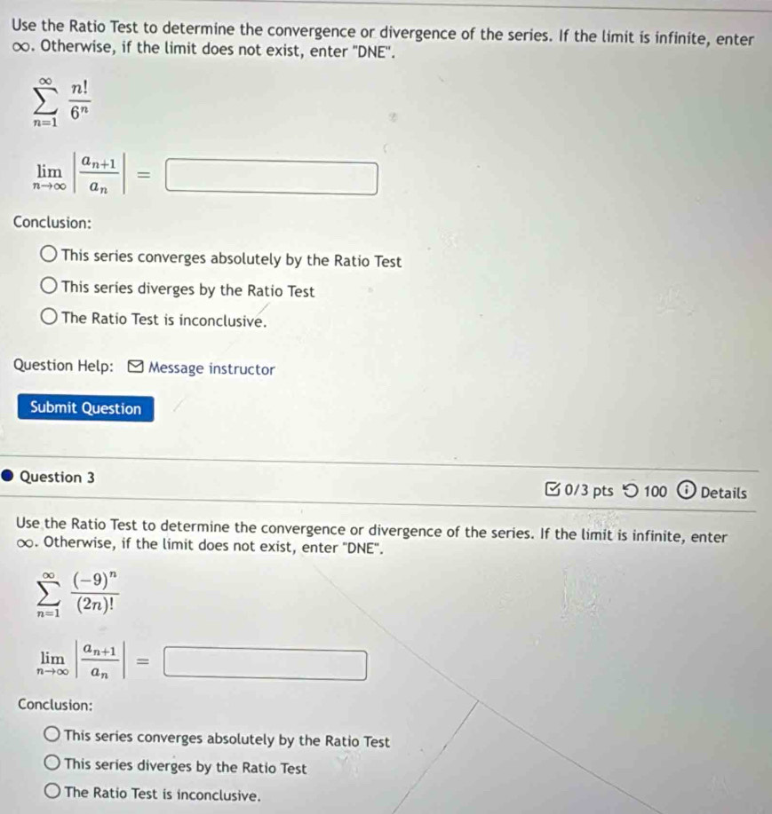 Use the Ratio Test to determine the convergence or divergence of the series. If the limit is infinite, enter
∞. Otherwise, if the limit does not exist, enter 'DNE'.
sumlimits _(n=1)^(∈fty) n!/6^n 
limlimits _nto ∈fty |frac a_n+1a_n|=□
Conclusion:
This series converges absolutely by the Ratio Test
This series diverges by the Ratio Test
The Ratio Test is inconclusive.
Question Help: Message instructor
Submit Question
Question 3 0/3 pts つ 100 ⓘ Details
Use the Ratio Test to determine the convergence or divergence of the series. If the limit is infinite, enter
∞. Otherwise, if the limit does not exist, enter "DNE".
sumlimits _(n=1)^(∈fty)frac (-9)^n(2n)!
limlimits _nto ∈fty |frac a_n+1a_n|=□
Conclusion:
This series converges absolutely by the Ratio Test
This series diverges by the Ratio Test
The Ratio Test is inconclusive.