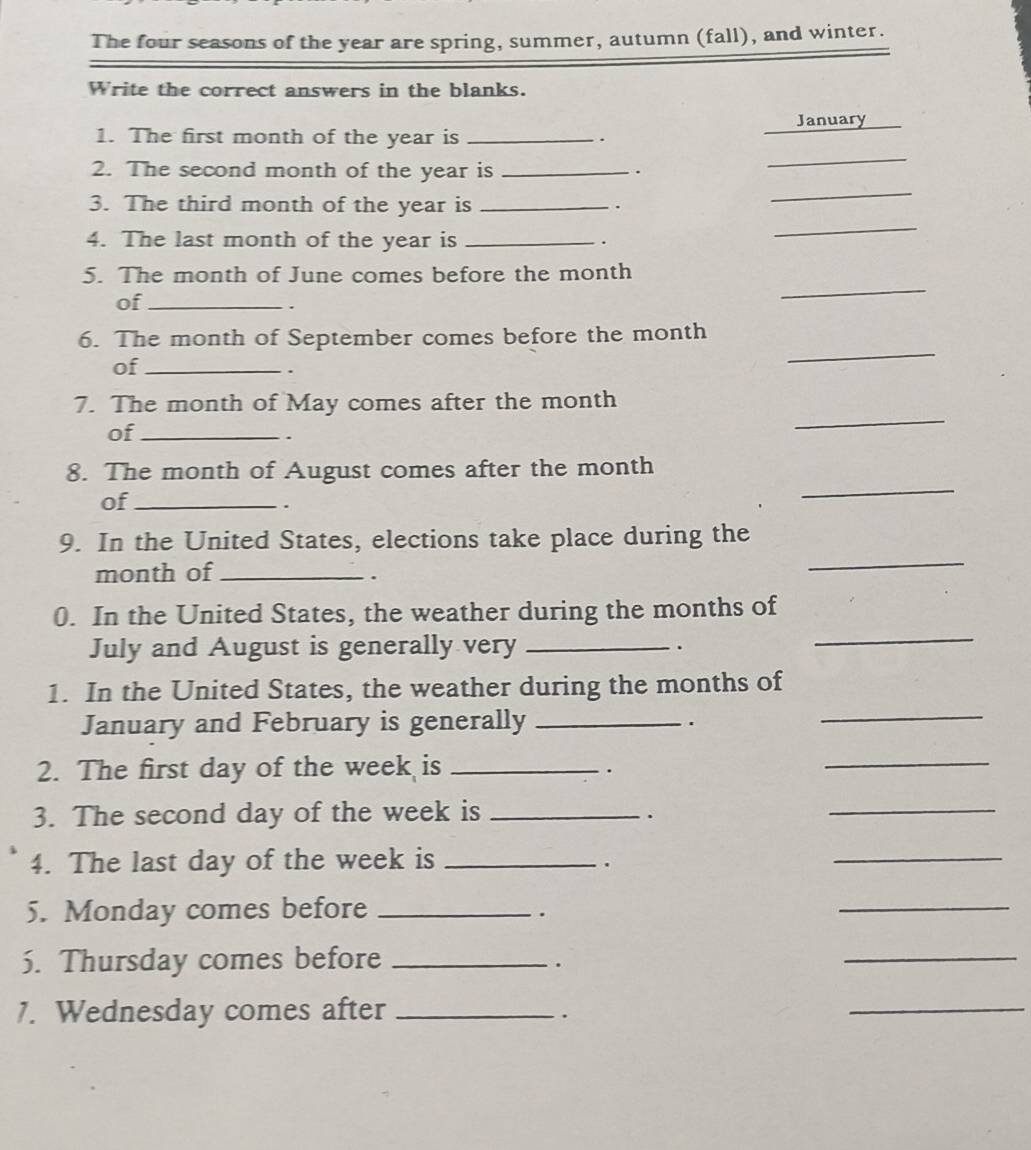 The four seasons of the year are spring, summer, autumn (fall), and winter. 
Write the correct answers in the blanks. 
January 
_ 
1. The first month of the year is _. 
2. The second month of the year is_ 
. 
_ 
_ 
3. The third month of the year is_ 
. 
4. The last month of the year is_ 
. 
_ 
5. The month of June comes before the month
of_ 
. 
6. The month of September comes before the month
of_ 
. 
_ 
_ 
7. The month of May comes after the month
of_ 
. 
8. The month of August comes after the month
of_ 
、 
_ 
9. In the United States, elections take place during the 
month of_ . 
_ 
0. In the United States, the weather during the months of 
July and August is generally very _. 
_ 
_ 
1. In the United States, the weather during the months of 
January and February is generally _. 
2. The first day of the week is_ 
. 
_ 
3. The second day of the week is_ 
. 
_ 
4. The last day of the week is_ 
. 
_ 
5. Monday comes before_ 
. 
_ 
5. Thursday comes before_ 
. 
_ 
1. Wednesday comes after_ 
. 
_