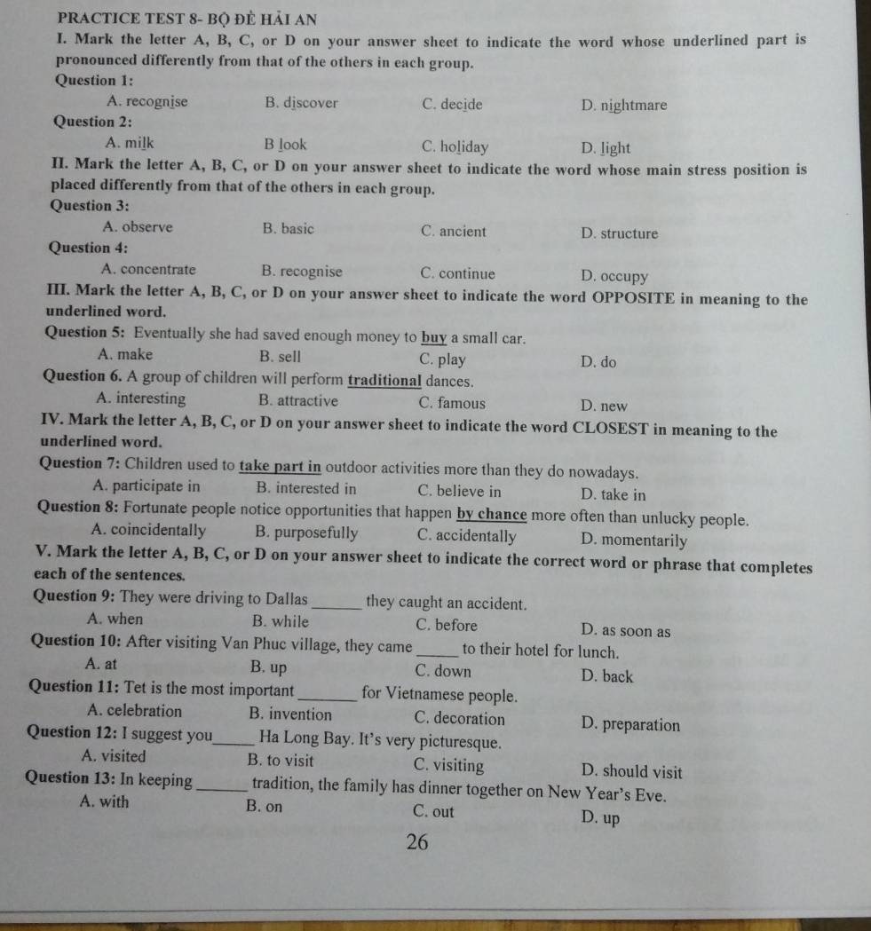 PRACTICE TEST 8- BQ ĐÈ HảI AN
I. Mark the letter A, B, C, or D on your answer sheet to indicate the word whose underlined part is
pronounced differently from that of the others in each group.
Question 1:
A. recognise B. djscover C. decide D. nightmare
Question 2:
A. mi]k B look C. holiday D. light
II. Mark the letter A, B, C, or D on your answer sheet to indicate the word whose main stress position is
placed differently from that of the others in each group.
Question 3:
A. observe B. basic C. ancient D. structure
Question 4:
A. concentrate B. recognise C. continue D. occupy
III. Mark the letter A, B, C, or D on your answer sheet to indicate the word OPPOSITE in meaning to the
underlined word.
Question 5: Eventually she had saved enough money to buy a small car.
A. make B. sell C. play D. do
Question 6. A group of children will perform traditional dances.
A. interesting B. attractive C. famous D. new
IV. Mark the letter A, B, C, or D on your answer sheet to indicate the word CLOSEST in meaning to the
underlined word.
Question 7: Children used to take part in outdoor activities more than they do nowadays.
A. participate in B. interested in C. believe in D. take in
Question 8: Fortunate people notice opportunities that happen by chance more often than unlucky people.
A. coincidentally B. purposefully C. accidentally D. momentarily
V. Mark the letter A, B, C, or D on your answer sheet to indicate the correct word or phrase that completes
each of the sentences.
Question 9: They were driving to Dallas_ they caught an accident.
A. when B. while C. before D. as soon as
Question 10: After visiting Van Phuc village, they came_ to their hotel for lunch.
A. at B. up C. down D. back
Question 11: Tet is the most important _for Vietnamese people.
A. celebration B. invention C. decoration D. preparation
Question 12: I suggest you_ Ha Long Bay. It’s very picturesque.
A. visited B. to visit C. visiting D. should visit
Question 13: In keeping_ tradition, the family has dinner together on New Year’s Eve.
A. with B. on C. out D. up
26