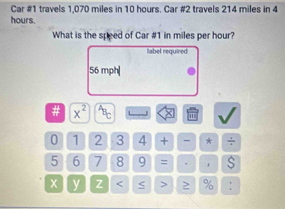 Car #1 travels 1,070 miles in 10 hours. Car #2 travels 214 miles in 4
hours. 
What is the speed of Car #1 in miles per hour? 
label required
56 mph|
# x^(2^AB_C) 
× m 
0 1 2 3 4 + - * ÷
5 6 7 8 9 = ， S
x y Z < > ≥ %