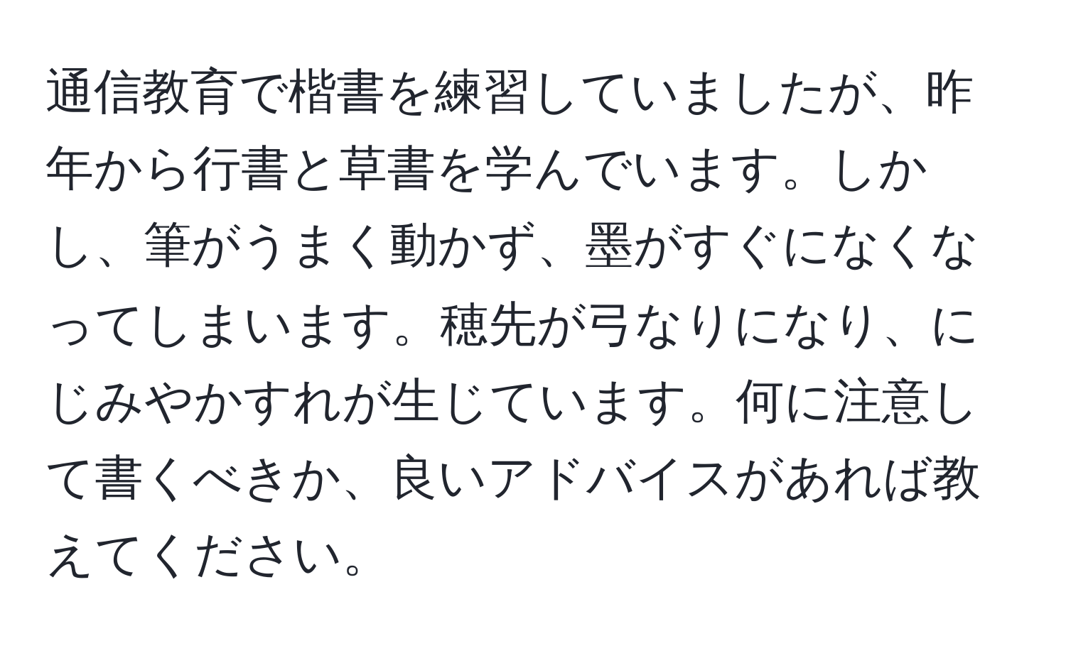 通信教育で楷書を練習していましたが、昨年から行書と草書を学んでいます。しかし、筆がうまく動かず、墨がすぐになくなってしまいます。穂先が弓なりになり、にじみやかすれが生じています。何に注意して書くべきか、良いアドバイスがあれば教えてください。