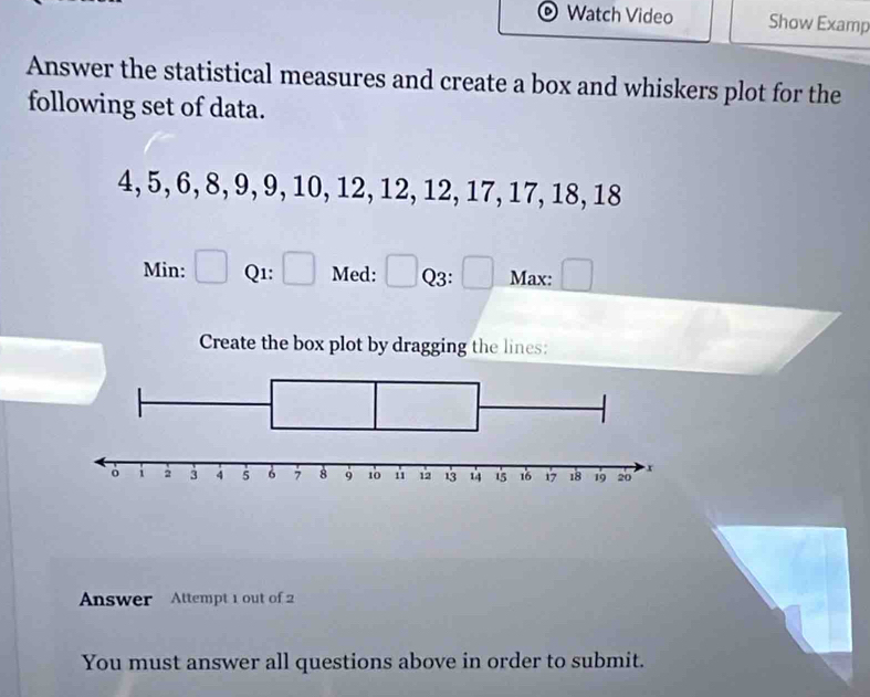 Watch Video Show Examp 
Answer the statistical measures and create a box and whiskers plot for the 
following set of data.
4, 5, 6, 8, 9, 9, 10, 12, 12, 12, 17, 17, 18, 18
Min: □ Q1: □ Med: □ Q3: □ Max: □ 
Create the box plot by dragging the lines: 
Answer Attempt 1 out of 
You must answer all questions above in order to submit.