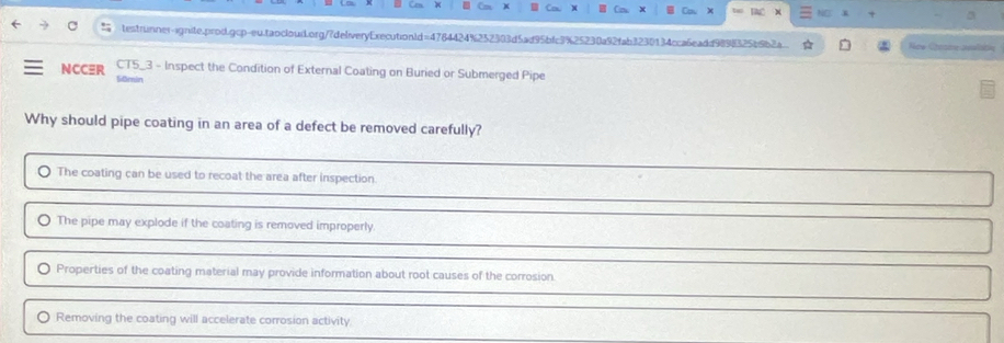 Cou DAC x x 3
testrunner-ignite.prod.gcp-eu.taocloud.org/7deliveryExecutionld=4784424%252303d5ad95bfc3%25230a92fab3230134cca6eadd9898325b9b2a New Creame avalatn
CT5_3 - Inspect the Condition of External Coating on Buried or Submerged Pipe
NCCER Sðmin
Why should pipe coating in an area of a defect be removed carefully?
The coating can be used to recoat the area after inspection.
The pipe may explode if the coating is removed improperly.
Properties of the coating material may provide information about root causes of the corrosion.
Removing the coating will accelerate corrosion activity