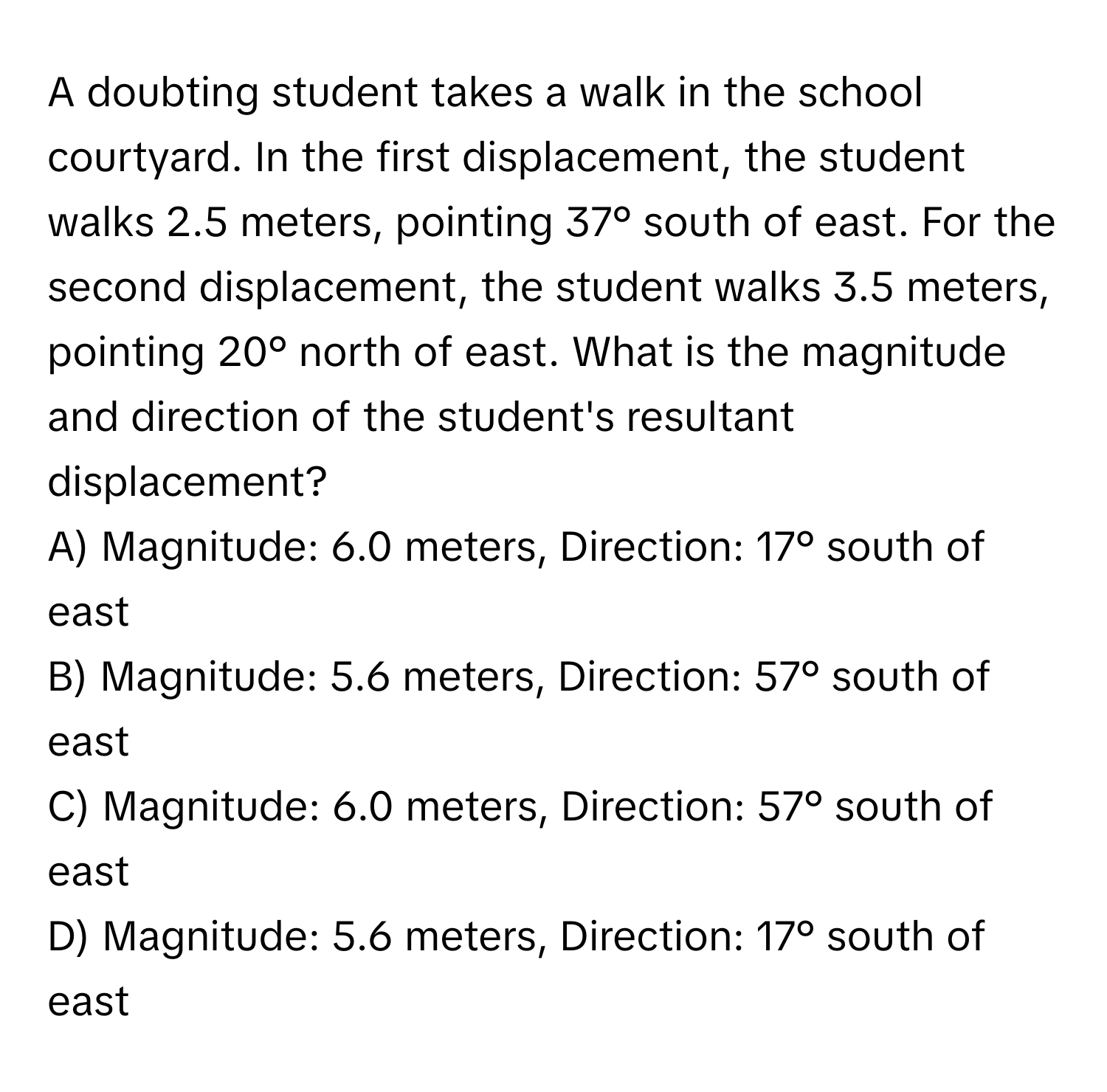 A doubting student takes a walk in the school courtyard. In the first displacement, the student walks 2.5 meters, pointing 37° south of east. For the second displacement, the student walks 3.5 meters, pointing 20° north of east. What is the magnitude and direction of the student's resultant displacement?
A) Magnitude: 6.0 meters, Direction: 17° south of east
B) Magnitude: 5.6 meters, Direction: 57° south of east
C) Magnitude: 6.0 meters, Direction: 57° south of east
D) Magnitude: 5.6 meters, Direction: 17° south of east