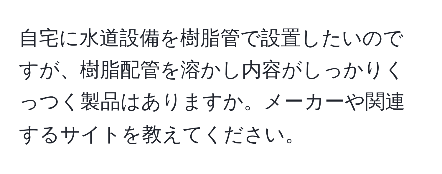 自宅に水道設備を樹脂管で設置したいのですが、樹脂配管を溶かし内容がしっかりくっつく製品はありますか。メーカーや関連するサイトを教えてください。