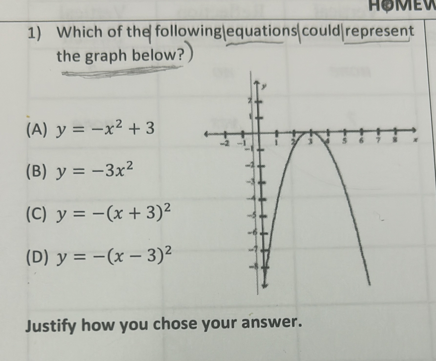 Which of the following|equations could represent
the graph below?
(A) y=-x^2+3
(B) y=-3x^2
(C) y=-(x+3)^2
(D) y=-(x-3)^2
Justify how you chose your answer.