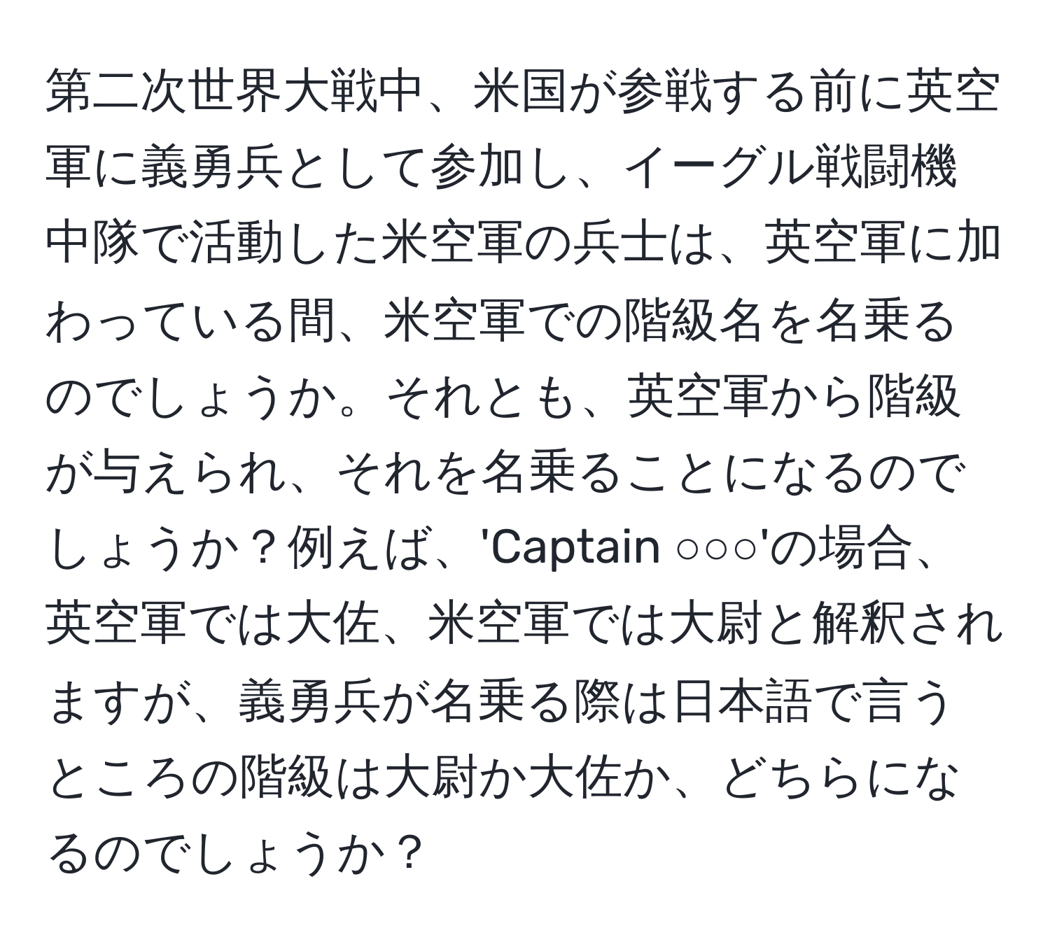 第二次世界大戦中、米国が参戦する前に英空軍に義勇兵として参加し、イーグル戦闘機中隊で活動した米空軍の兵士は、英空軍に加わっている間、米空軍での階級名を名乗るのでしょうか。それとも、英空軍から階級が与えられ、それを名乗ることになるのでしょうか？例えば、'Captain ○○○'の場合、英空軍では大佐、米空軍では大尉と解釈されますが、義勇兵が名乗る際は日本語で言うところの階級は大尉か大佐か、どちらになるのでしょうか？