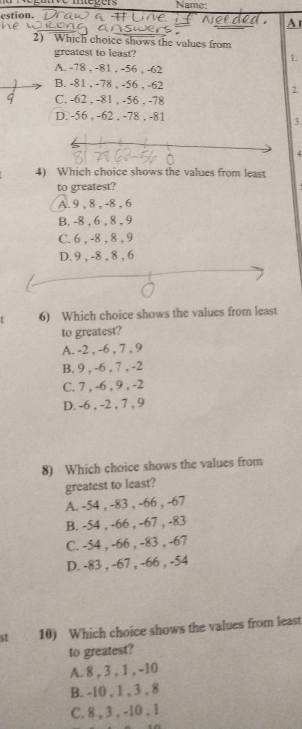 égave mégers Name:
estion.
Ai
2) Which choice shows the values from
greatest to least?
1.
A. -78 , -81 , -56 , -62
B. -81 , -78 , -56 , -62
2.
C. -62 , -81 , -56 , -78
D. -56 , -62 , -78 , -81
3.
4
4) Which choice shows the values from least
to greatest?
A. 9 , 8 , -8 , 6
B. -8 , 6 , 8 , 9
C. 6 , -8 , 8 , 9
D. 9 , -8 , 8 , 6
t 6) Which choice shows the values from least
to greatest?
A. -2 , -6 , 7 , 9
B. 9 , -6 , 7 , -2
C. 7 , -6 , 9 , -2
D. -6 , -2 , 7 , 9
8) Which choice shows the values from
greatest to least?
A. -54 , -83 , -66 , -67
B. -54 , -66 , -67 , -83
C. -54 , -66 , -83 , -67
D. -83 , -67 , -66 , -54
st 10) Which choice shows the values from least
to greatest?
A. 8 , 3 , 1 , -10
B. -10 , 1 , 3 , 8
C. 8 , 3 , -10 , 1