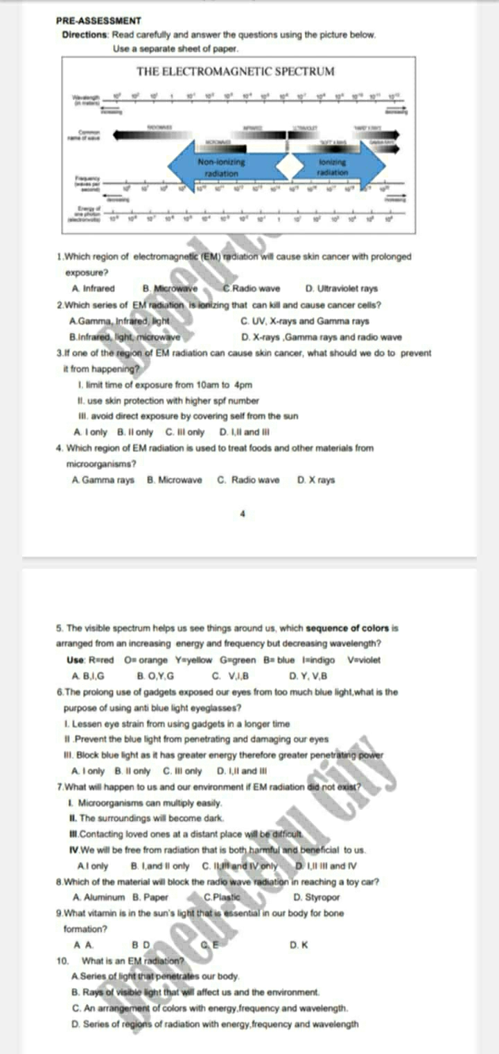 PRE-ASSESSMENT
Directions: Read carefully and answer the questions using the picture below.
1.Which region of electromagnetic (EM) radiation will cause skin cancer with prolonged
exposure?
A. infrared B. Microwave C.Radio wave D. Ultraviolet rays
2.Which series of EM radiation is ionizing that can kill and cause cancer cells?
A.Gamma, infrared, light C. UV, X-rays and Gamma rays
B.Infrared, light, microwave D. X-rays ,Gamma rays and radio wave
3.If one of the region of EM radiation can cause skin cancer, what should we do to prevent
it from happening?
I. limit time of exposure from 10am to 4pm
II. use skin protection with higher spf number
III. avoid direct exposure by covering self from the sun
A. I only B. Il only C. Ill only D. I,II and Iil
4. Which region of EM radiation is used to treat foods and other materials from
microorganisms?
A. Gamma rays B. Microwave C. Radio wave D. X rays
4
5. The visible spectrum helps us see things around us, which sequence of colors is
arranged from an increasing energy and frequency but decreasing wavelength?
Use: R=red O= orange Y=yellow G=green B= blue I=indigo V=violet
A B,I,G B. O,Y,G C. V,I,B D. Y, V,B
6.The prolong use of gadgets exposed our eyes from too much blue light,what is the
purpose of using anti blue light eyeglasses?
1. Lessen eye strain from using gadgets in a longer time
II .Prevent the blue light from penetrating and damaging our eyes
III. Block blue light as it has greater energy therefore greater penetrating power
A. I only B. Il only C. Ill only D. I,ll and IIl
7.What will happen to us and our environment if EM radiation did not exist?
I. Microorganisms can multiply easily
II. The surroundings will become dark.
III.Contacting loved ones at a distant place will be difficult.
IV.We will be free from radiation that is both harmful and beneficial to us.
A.I only B. I,and II only C. II;III and IV only D. I,II III and IV
8.Which of the material will block the radio wave radiation in reaching a toy car?
A. Aluminum B. Paper C. Plastic D. Styropor
9.What vitamin is in the sun's light that is essential in our body for bone
formation?
A A. B D C. E D. K
10. What is an EM radiation?
A Series of light that penetrates our body.
B. Rays of visible light that will affect us and the environment.
C. An arrangement of colors with energy,frequency and wavelength
D. Series of regions of radiation with energy,frequency and wavelength