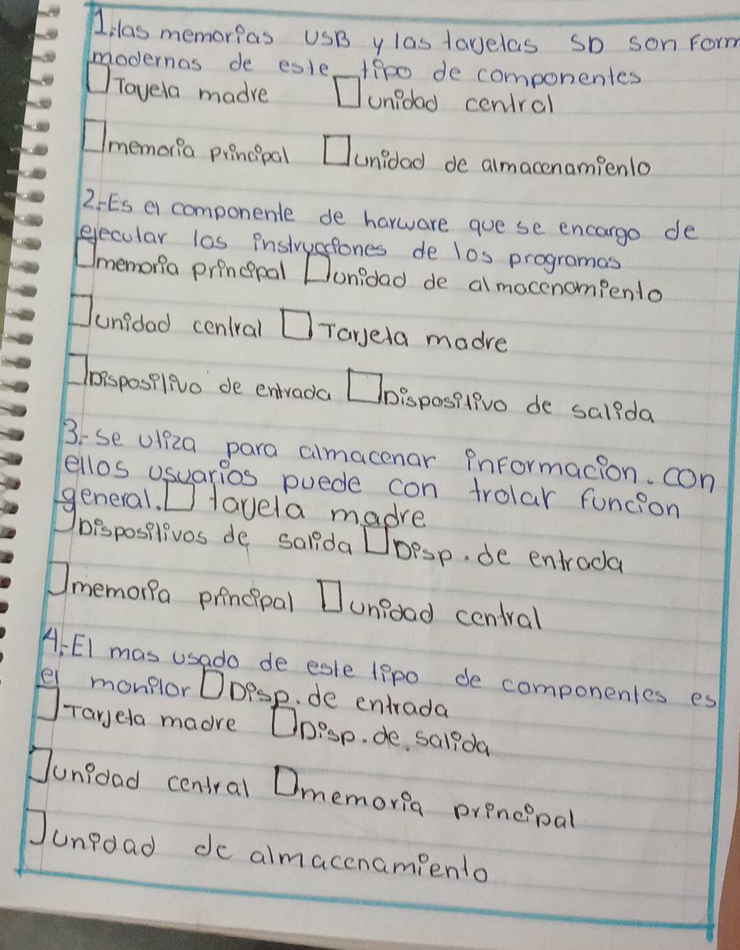 las memorias USB y las lavelas So son Form 
modernas de esle fipo de componentes 
Tavela madre unidad ceniral 
memoria piencipal Cunidad de almacenampenlo 
2 ES el componente de harware gue se encargo de 
eecular las instrystones de los programas 
Umemona princpal Donidad de al mocenompento 
Junidad cenlral □ Tareta madre 
Clossposilivo de entrada Toispositivo de salida 
B:se ulf2a para almacenar Pnformacion. con 
ellos usuarios puede con trolar funcion 
general. □ Havela madre 
bisposilivos de salida Dbesp. de entrada 
Omemona principal Junrood central 
A, EI mas usado de esle lppo de componentes es 
el monplor DDpsp. de entrada 
Taryela maore Onisp. de salida 
Junfoad central Dmemoria prpncipal 
Junpdad de almacenamiento