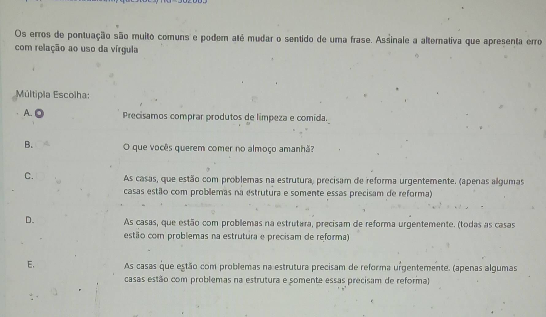 Os erros de pontuação são muito comuns e podem até mudar o sentido de uma frase. Assinale a alternativa que apresenta erro
com relação ao uso da vírgula
Múltipla Escolha:
A. a
Precisamos comprar produtos de limpeza e comida.
B.
O que vocês querem comer no almoço amanhã?
C.
As casas, que estão com problemas na estrutura, precisam de reforma urgentemente. (apenas algumas
casas estão com problemas na estrutura e somente essas precisam de reforma)
D.
As casas, que estão com problemas na estrutura, precisam de reforma urgentemente. (todas as casas
estão com problemas na estrutura e precisam de reforma)
E.
As casas que estão com problemas na estrutura precisam de reforma urgentemente. (apenas algumas
casas estão com problemas na estrutura e somente essas precisam de reforma)