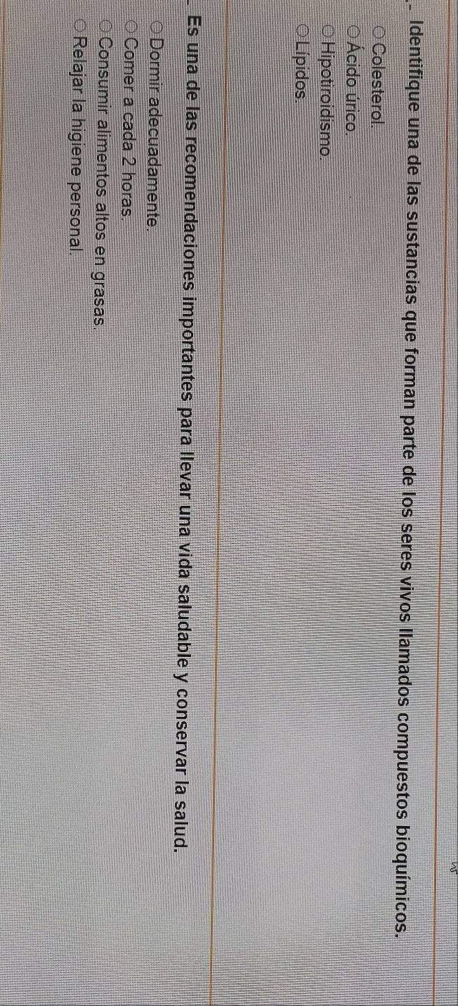 Identifique una de las sustancias que forman parte de los seres vivos llamados compuestos bioquímicos.
Colesterol.
Ácido úrico.
Hipotiroidismo.
Lípidos.
Es una de las recomendaciones importantes para llevar una vida saludable y conservar la salud.
Dormir adecuadamente.
Comer a cada 2 horas
Consumir alimentos altos en grasas.
○Relajar la higiene personal.