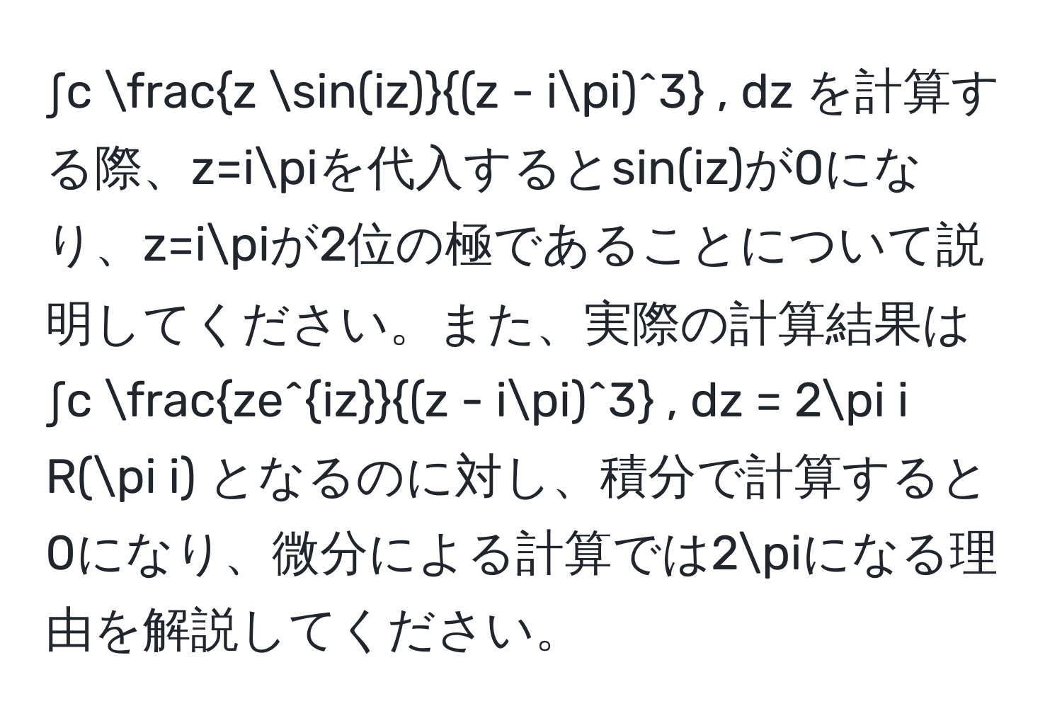 ∫c  z sin(iz)/(z - iπ)^3  , dz を計算する際、z=iπを代入するとsin(iz)が0になり、z=iπが2位の極であることについて説明してください。また、実際の計算結果は ∫c  ze^(iz)/(z - iπ)^3  , dz = 2π i R(π i) となるのに対し、積分で計算すると0になり、微分による計算では2πになる理由を解説してください。