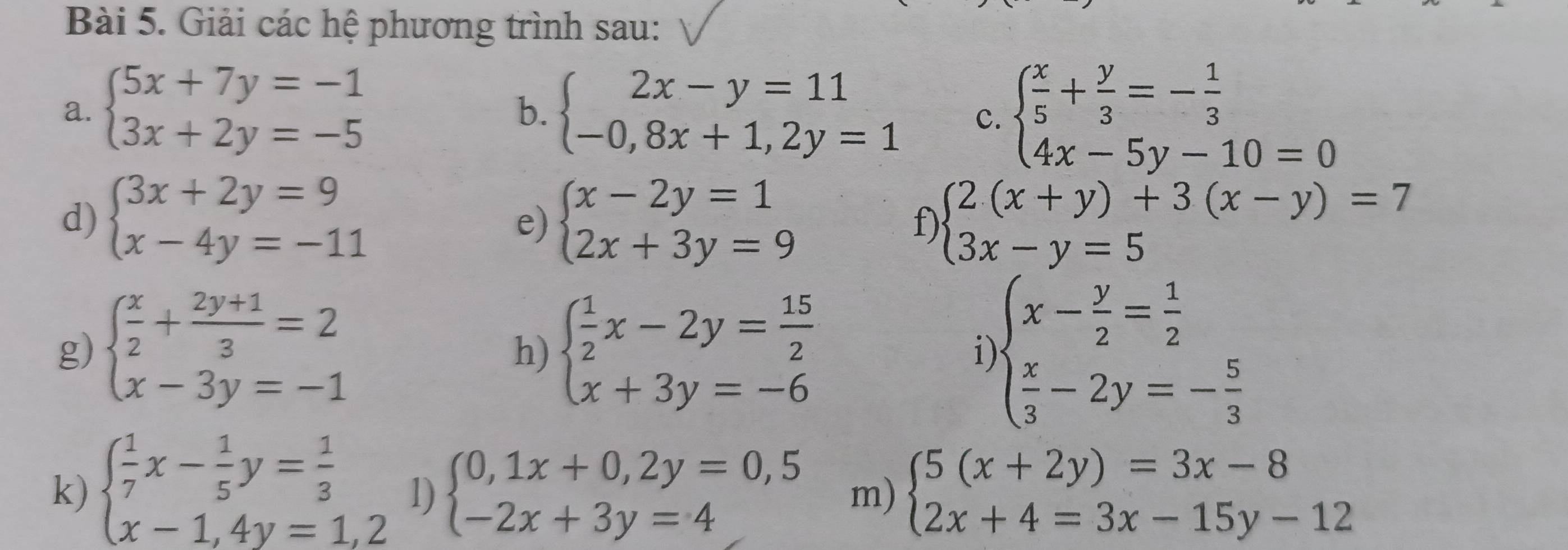 Giải các hệ phương trình sau:
a. beginarrayl 5x+7y=-1 3x+2y=-5endarray. beginarrayl 2x-y=11 -0,8x+1,2y=1endarray. C. beginarrayl  x/5 + y/3 =- 1/3  4x-5y-10=0endarray.
b.
d) beginarrayl 3x+2y=9 x-4y=-11endarray. beginarrayl x-2y=1 2x+3y=9endarray. f) beginarrayl 2(x+y)+3(x-y)=7 3x-y=5endarray.
e)
g) beginarrayl  x/2 + (2y+1)/3 =2 x-3y=-1endarray. beginarrayl  1/2 x-2y= 15/2  x+3y=-6endarray. i beginarrayl x- y/2 = 1/2   x/3 -2y=- 5/3 endarray.
h)
k) beginarrayl  1/7 x- 1/5 y= 1/3  x-1,4y=1,2endarray. 1) beginarrayl 0,1x+0,2y=0,5 -2x+3y=4endarray. m) beginarrayl 5(x+2y)=3x-8 2x+4=3x-15y-12endarray.