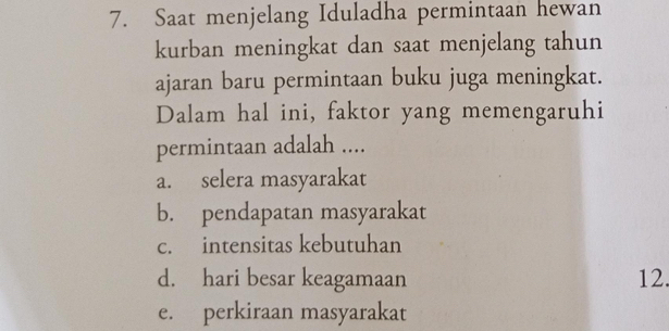 Saat menjelang Iduladha permintaan hewan
kurban meningkat dan saat menjelang tahun
ajaran baru permintaan buku juga meningkat.
Dalam hal ini, faktor yang memengaruhi
permintaan adalah ....
a. selera masyarakat
b. pendapatan masyarakat
c. intensitas kebutuhan
d. hari besar keagamaan 12.
e. perkiraan masyarakat