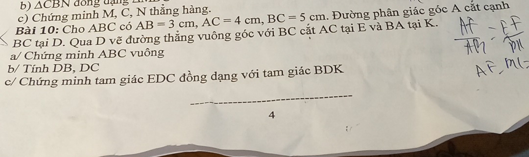 △ CBN đồng đạng 
c) Chứng minh M, C, N thẳng hàng. 
Bài 10: Cho ABC có AB=3cm, AC=4cm, BC=5cm. Đường phân giác góc A cắt cạnh
BC tại D. Qua D vẽ đường thẳng vuông góc với BC cắt AC tại E và BA tại K. 
a/ Chứng minh ABC vuông 
b/ Tính DB, DC
c/ Chứng minh tam giác EDC đồng dạng với tam giác BDK
_ 
4