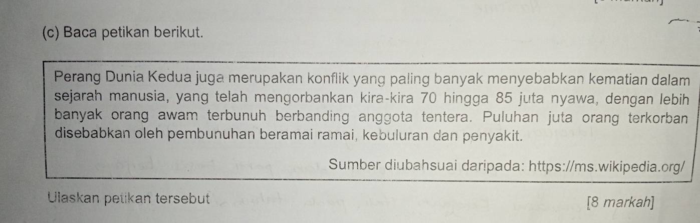 Baca petikan berikut. 
Perang Dunia Kedua juga merupakan konflik yang paling banyak menyebabkan kematian dalam 
sejarah manusia, yang telah mengorbankan kira-kira 70 hingga 85 juta nyawa, dengan lebih 
banyak orang awam terbunuh berbanding anggota tentera. Puluhan juta orang terkorban 
disebabkan oleh pembunuhan beramai ramai, kebuluran dan penyakit. 
Sumber diubahsuai daripada: https://ms.wikipedia.org/ 
Ulaskan petikan tersebut 
[8 markah]