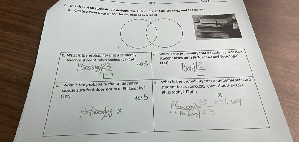 Date_ 
Period_ 
2. In a class of 50 students, 30 students take Philosophy, 23 take Sociology and 12 take both 
a. Create a Venn Diagram for the situation above. (2pts) 
b. What is the probability that a randomly c. What is the probability that a randomly selected 
selected student takes Sociology? (1pt) student takes both Philosophy and Sociology? 
(1pt) 
d. What is the probability that a randomly e. What is the probability that a randomly selected 
selected student does not take Philosophy? student takes Sociology given that they take 
(1pt) Philosophy? (2pts)