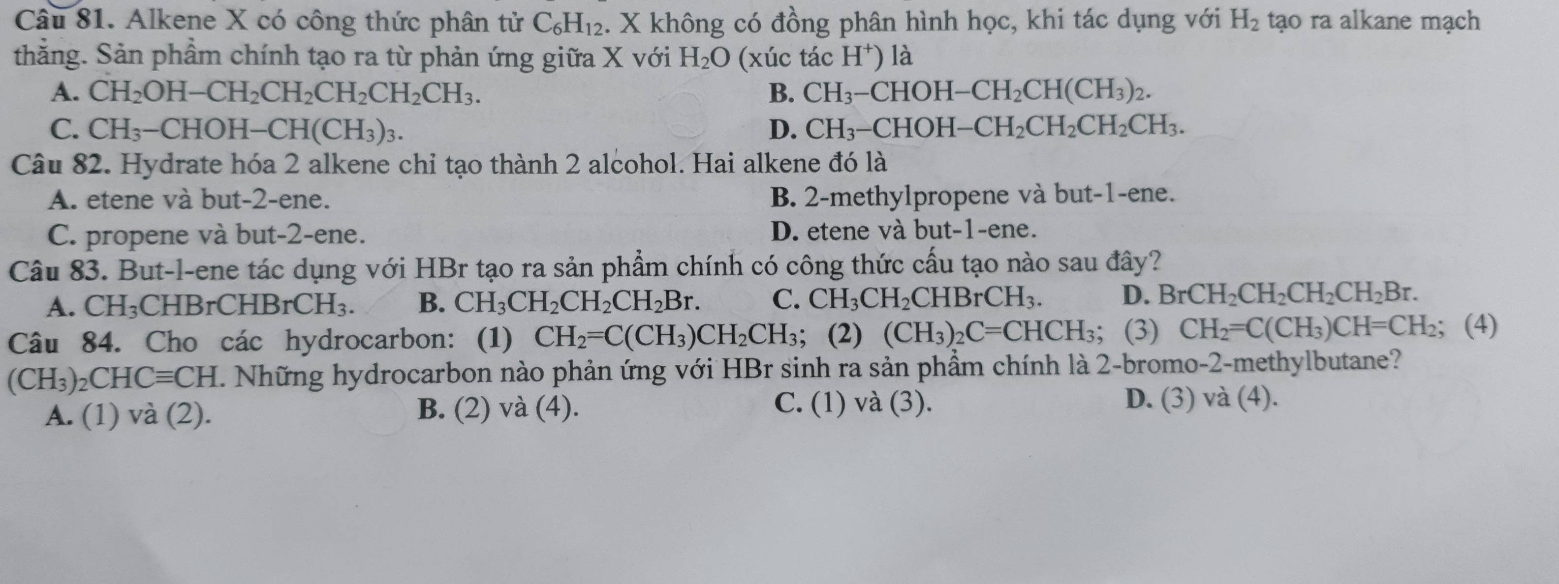 Alkene X có công thức phân tử C_6H_12. X không có đồng phân hình học, khi tác dụng với H_2 tạo ra alkane mạch
thằng. Sản phầm chính tạo ra từ phản ứng giữa X với H_2O (xúc tác H^+) là
A. CH_2OH-CH_2CH_2CH_2CH_2CH_3. B. CH_3-CHOH-CH_2CH(CH_3)_2.
C. CH_3-CHOH-CH(CH_3)_3. D. CH_3-CHOH-CH_2CH_2CH_2CH_3.
Câu 82. Hydrate hóa 2 alkene chỉ tạo thành 2 alcohol. Hai alkene đó là
A. etene và but-2-ene. B. 2-methylpropene và but-1-ene.
C. propene và but-2-ene. D. etene và but-1-ene.
Câu 83. But-l-ene tác dụng với HBr tạo ra sản phẩm chính có công thức cấu tạo nào sau đây?
A. CH_3 CHB rCHBrCH_3. B. CH_3CH_2CH_2CH_2Br. C. CH_3CH_2CHBrCH_3. D. BrCH_2CH_2CH_2CH_2Br.
Câu 84. Cho các hydrocarbon: (1) CH_2=C(CH_3)CH_2CH_3; (2) (CH_3)_2C=CHCH_3 (3) CH_2=C(CH_3)CH=CH_2; (4)
(CH_3)_2CHCequiv CH T. Những hydrocarbon nào phản ứng với HBr sinh ra sản phầm chính là 2-bromo-2-methylbutane?
C. (1) và (3).
A. (1) và (2). B. (2) và (4). D. (3) và (4).