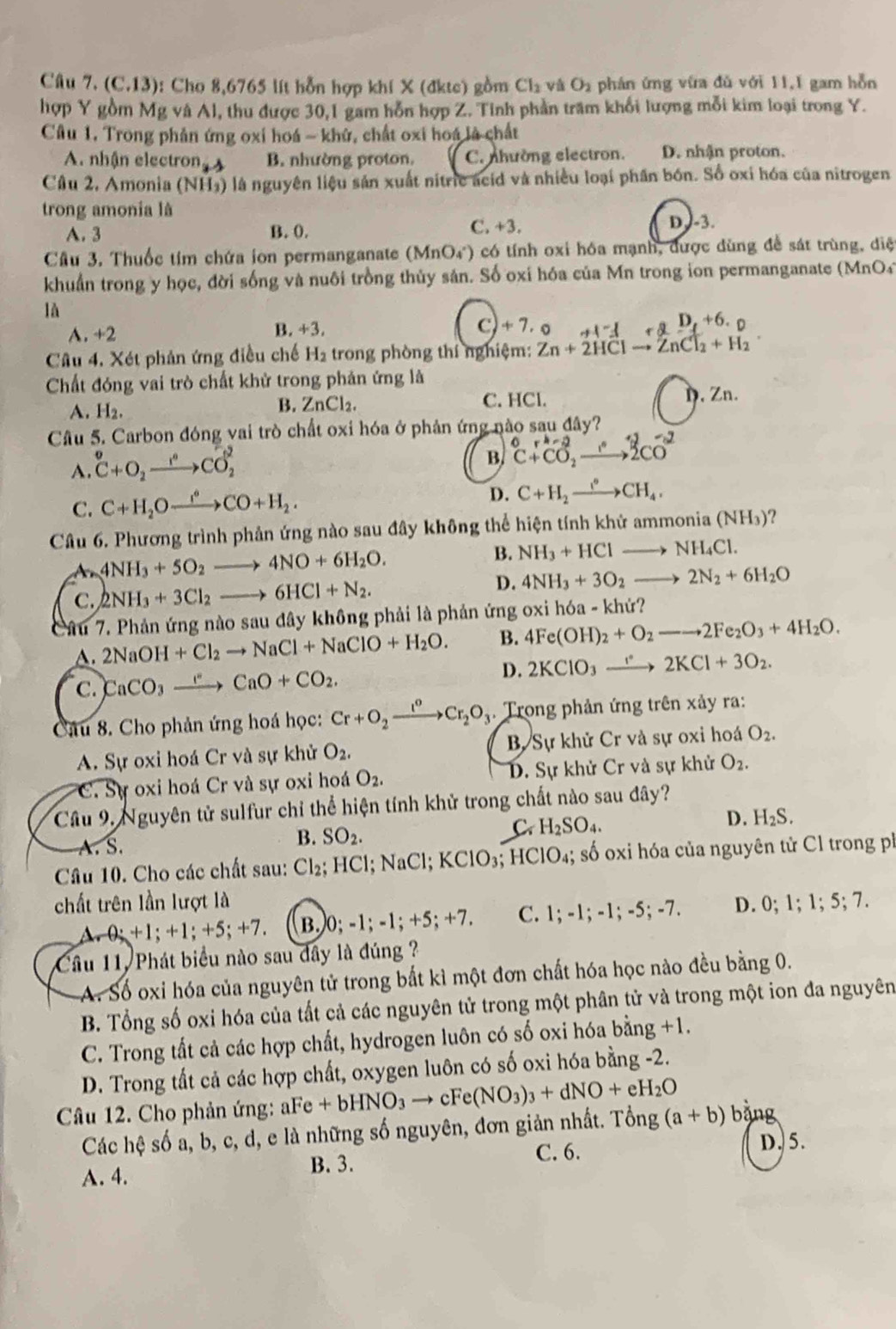 (C.13): Cho 8,6765 lít hỗn hợp khí X (đktc) gồm Cl_2 và O_2 phán ứng vừa đù với 11,1 gam hỗn
hợp Y gồm Mg và Al, thu được 30,1 gam hỗn hợp Z. Tinh phần tram khổi lượng mỗi kim loại trong Y.
Câu 1. Trong phản ứng oxi hoá - khử, chất oxi hoá là chất
A. nhận electron B. nhường proton. C. nhường electron. D. nhận proton.
Cầu 2, Amonia (NH₃) là nguyên liệu sản xuất nitric acid và nhiều loại phần bón. Số oxi hóa của nitrogen
trong amonia là
A. 3 B. 0. C. +3. D.-3.
Câu 3. Thuốc tim chứa ion permanganate (Mr nO_4^((circ) ) có tính oxi hóa mạnh, được dùng để sát trùng, diệ
khuẩn trong y học, đời sống và nuôi trồng thủy sản. Số oxi hóa của Mn trong ion permanganate (MnO4)
là
A. +2
B. +3. ∠ A D_t)+6· 0
C)+7.0 H^-A
Câu 4. Xét phản ứng điều chế H_2 trong phòng thí nghiệm: Zn+2HClto ZnCl_2+H_2
Chất đóng vai trò chất khử trong phản ứng là
A. H_2.
B. ZnCl_2. C. HCl. D. Zn.
Cầu 5. Carbon đóng vai trò chất oxi hóa ở phản ứng nào sau đây?
A. ^circ C+O_2to COCO_2^(2
B. ^0)C+CO_2to 2^+CO^-C+CO_2to 2CO^-
C. C+H_2Oxrightarrow i°CO+H_2. D. C+H_2xrightarrow I°CH_4.
Câu 6. Phương trình phản ứng nào sau đây không thể hiện tính khử ammonia (N H_3) 2
A 4NH_3+5O_2 to 4NO+6H_2O. B. NH_3+HCl NH_4Cl.
C. 2NH_3+3Cl_2 _  6HCl+N_2.
D. 4NH_3+3O_2 _  2N_2+6H_2O
Câu 7. Phản ứng nào sau đây không phải là phản ứng oxi hóa - khứ?
A. 2NaOH +Cl_2to NaCl+NaClO+H_2O. B. 4Fe(OH)_2+O_2to 2Fe_2O_3+4H_2O.
C. CaCO_3xrightarrow eCaO+CO_2. D. 2KClO_3xrightarrow 1° 2KCl+3O_2.
Câu 8. Cho phản ứng hoá học: Cr+O_2xrightarrow I^oCr_2O_3. Trong phản ứng trên xảy ra:
A. Sự oxi hoá Cr và sự khử O_2, B Sự khử Cr và sự oxi hoá O_2.
C. Sự oxi hoá Cr và sự oxi hoá O_2. D. Sự khử Cr và sự khử O_2.
Cầu 9. Nguyên tử sulfur chỉ thể hiện tính khử trong chất nào sau đây?
C H_2SO_4.
D. H_2S.
A. S.
B. SO_2.
Câu 10. Cho các chất sau: Cl_2;HCl;NaCl;KClO_3;HClO_4 4; số oxi hóa của nguyên tử Cl trong ph
chất trên lần lượt là D. 0;1;1;5;7.
1,0;+1;+1;+5;+7. B. )0;-1;-1;+5;+7. C. 1;-1;-1;-5;-7.
Cầu 11, Phát biểu nào sau đây là đúng ?
A. Số oxi hóa của nguyên tử trong bắt kì một đơn chất hóa học nào đều bằng 0.
B. Tổng số oxi hóa của tất cả các nguyên tử trong một phân tử và trong một ion đa nguyên
C. Trong tất cả các hợp chất, hydrogen luôn có số oxi hóa 1 bdot ang+1.
D. Trong tất cả các hợp chất, oxygen luôn có số oxi hóa bằng -2.
Câu 12. Cho phản ứng: aFe+bHNO_3to c 、 Fe(NO_3)_3+dNO+eH_2O bằng
Các hệ số a, b, c, d, e là những số nguyên, đơn giản nhất. Tổng (a+b)
C. 6. D. 5.
A. 4.
B. 3.