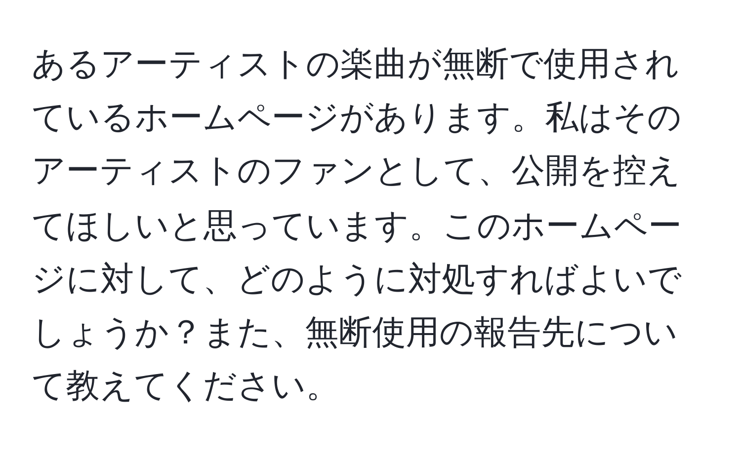 あるアーティストの楽曲が無断で使用されているホームページがあります。私はそのアーティストのファンとして、公開を控えてほしいと思っています。このホームページに対して、どのように対処すればよいでしょうか？また、無断使用の報告先について教えてください。